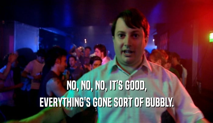 NO, NO, NO, IT'S GOOD, EVERYTHING'S GONE SORT OF BUBBLY. 