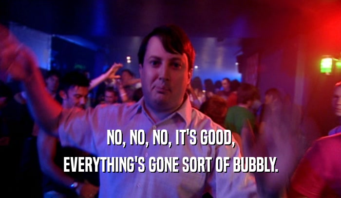 NO, NO, NO, IT'S GOOD, EVERYTHING'S GONE SORT OF BUBBLY. 