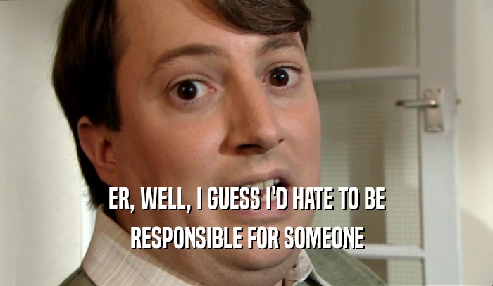 ER, WELL, I GUESS I'D HATE TO BE RESPONSIBLE FOR SOMEONE 