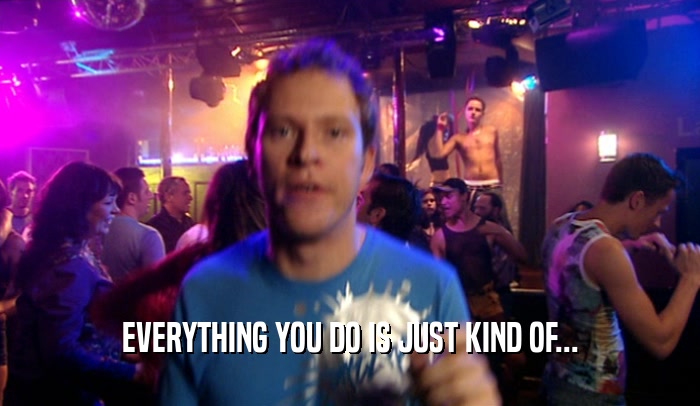 EVERYTHING YOU DO IS JUST KIND OF...  