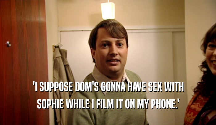 'I SUPPOSE DOM'S GONNA HAVE SEX WITH
 SOPHIE WHILE I FILM IT ON MY PHONE.'
 