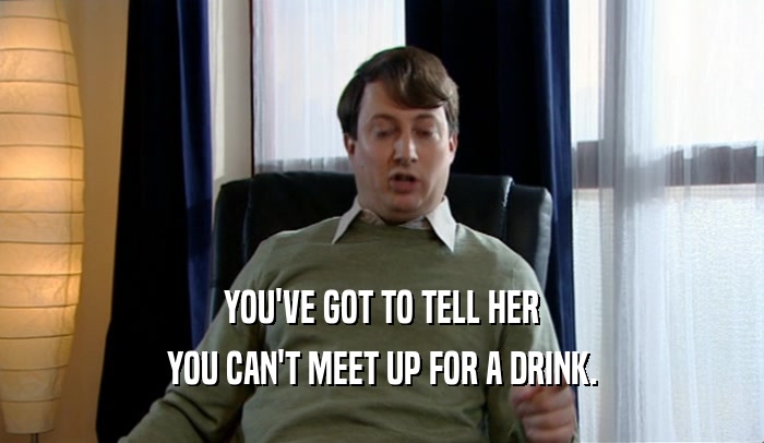 YOU'VE GOT TO TELL HER
 YOU CAN'T MEET UP FOR A DRINK.
 