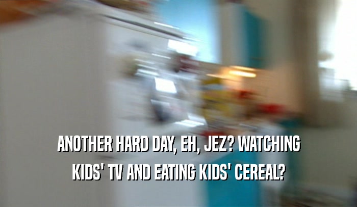 ANOTHER HARD DAY, EH, JEZ? WATCHING
 KIDS' TV AND EATING KIDS' CEREAL?
 
