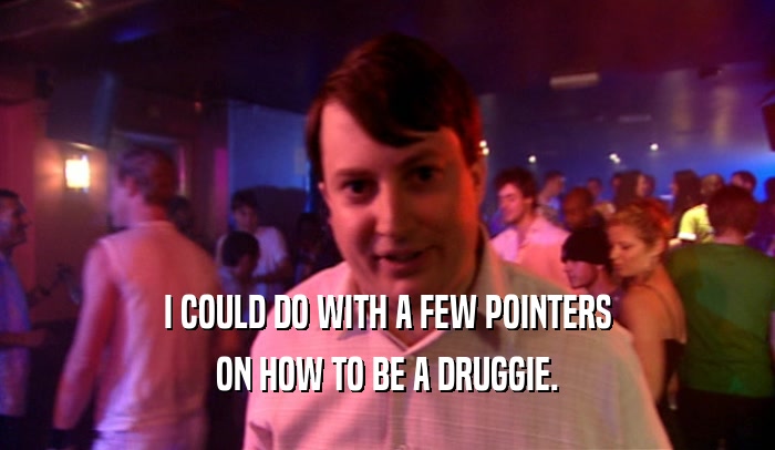 I COULD DO WITH A FEW POINTERS ON HOW TO BE A DRUGGIE. 