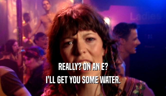 REALLY? ON AN E? I'LL GET YOU SOME WATER. 
