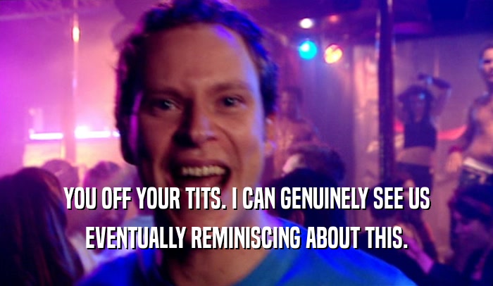 YOU OFF YOUR TITS. I CAN GENUINELY SEE US EVENTUALLY REMINISCING ABOUT THIS. 