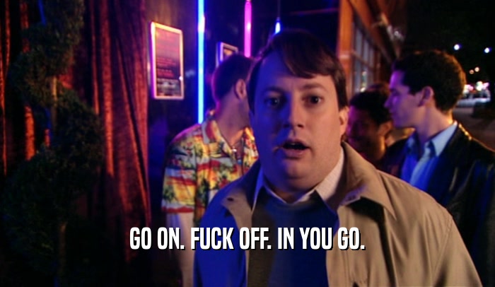 GO ON. FUCK OFF. IN YOU GO.  