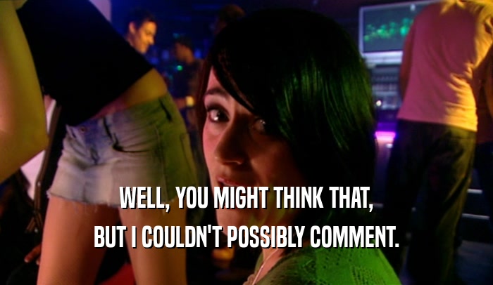 WELL, YOU MIGHT THINK THAT, BUT I COULDN'T POSSIBLY COMMENT. 