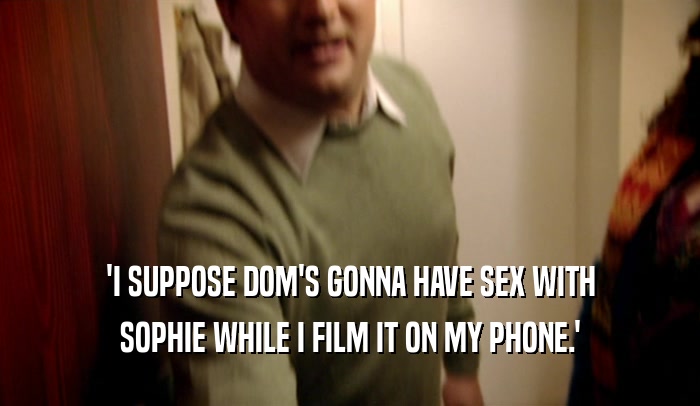 'I SUPPOSE DOM'S GONNA HAVE SEX WITH
 SOPHIE WHILE I FILM IT ON MY PHONE.'
 