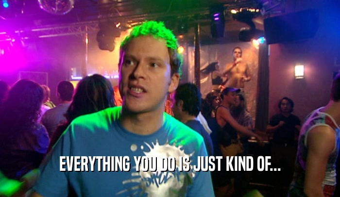 EVERYTHING YOU DO IS JUST KIND OF...  