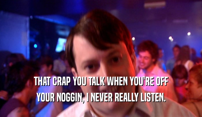 THAT CRAP YOU TALK WHEN YOU'RE OFF YOUR NOGGIN, I NEVER REALLY LISTEN. 