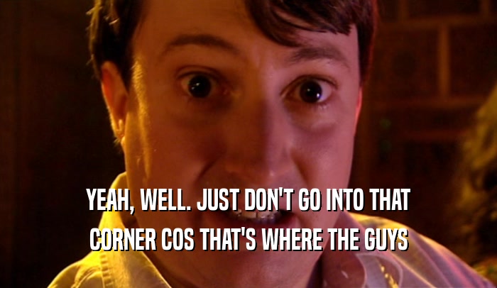 YEAH, WELL. JUST DON'T GO INTO THAT CORNER COS THAT'S WHERE THE GUYS 