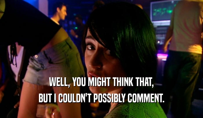 WELL, YOU MIGHT THINK THAT, BUT I COULDN'T POSSIBLY COMMENT. 