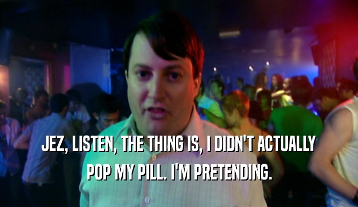 JEZ, LISTEN, THE THING IS, I DIDN'T ACTUALLY POP MY PILL. I'M PRETENDING. 