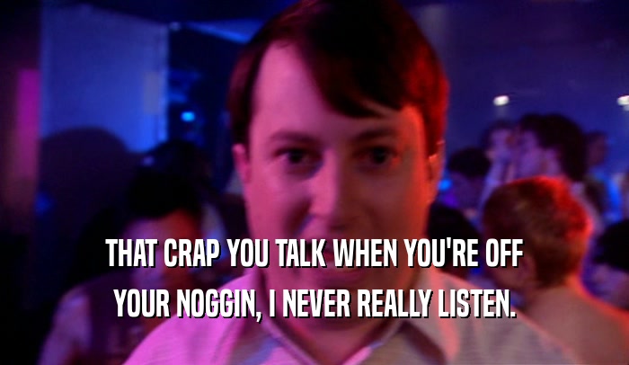 THAT CRAP YOU TALK WHEN YOU'RE OFF YOUR NOGGIN, I NEVER REALLY LISTEN. 