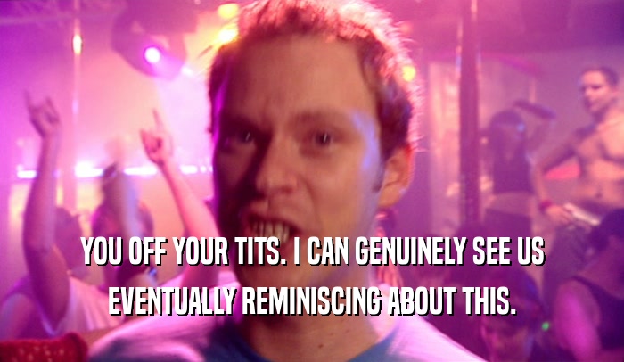 YOU OFF YOUR TITS. I CAN GENUINELY SEE US EVENTUALLY REMINISCING ABOUT THIS. 
