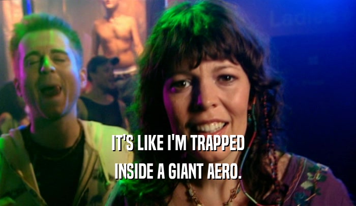 IT'S LIKE I'M TRAPPED INSIDE A GIANT AERO. 