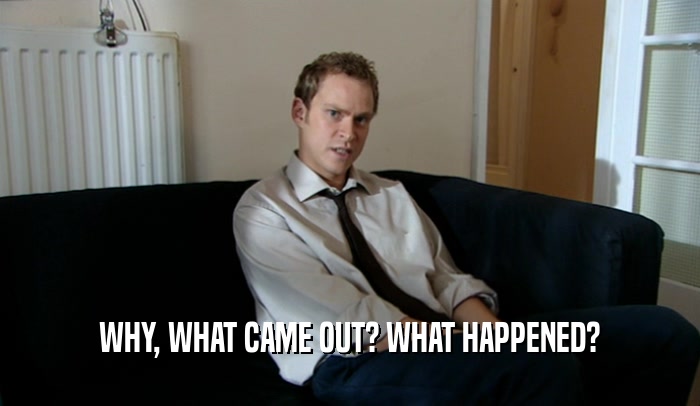 WHY, WHAT CAME OUT? WHAT HAPPENED?  