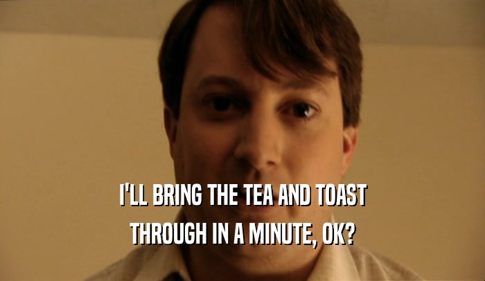I'LL BRING THE TEA AND TOAST
 THROUGH IN A MINUTE, OK?
 