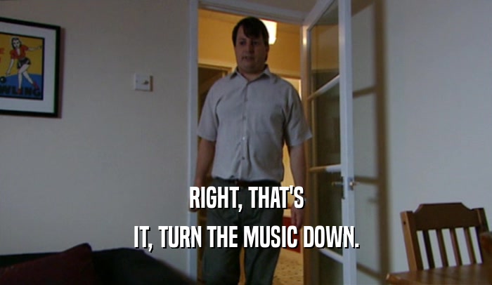 RIGHT, THAT'S
 IT, TURN THE MUSIC DOWN.
 