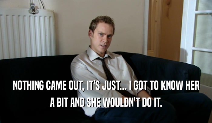 NOTHING CAME OUT, IT'S JUST... I GOT TO KNOW HER A BIT AND SHE WOULDN'T DO IT. 
