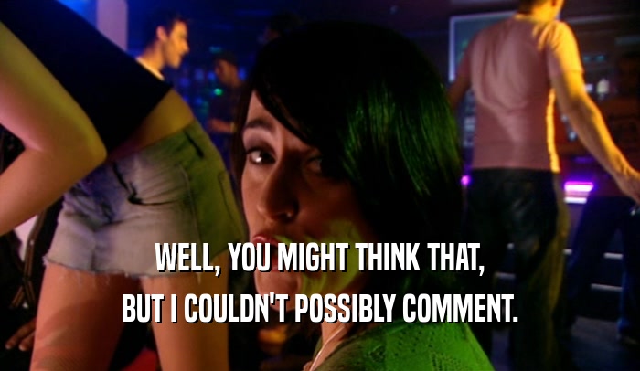 WELL, YOU MIGHT THINK THAT, BUT I COULDN'T POSSIBLY COMMENT. 