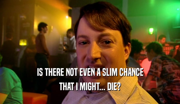 IS THERE NOT EVEN A SLIM CHANCE THAT I MIGHT... DIE? 