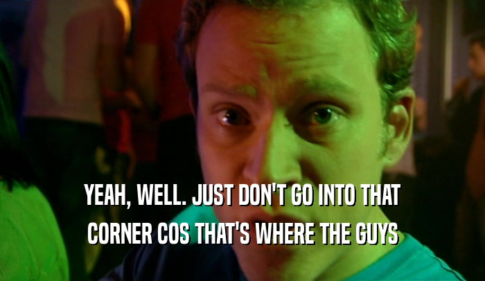 YEAH, WELL. JUST DON'T GO INTO THAT CORNER COS THAT'S WHERE THE GUYS 
