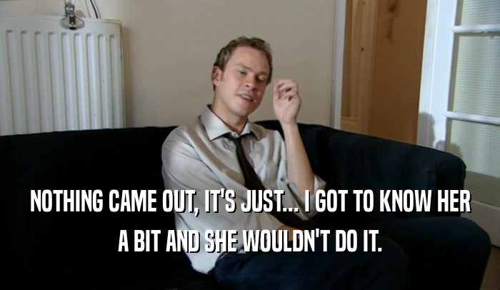 NOTHING CAME OUT, IT'S JUST... I GOT TO KNOW HER A BIT AND SHE WOULDN'T DO IT. 