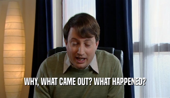 WHY, WHAT CAME OUT? WHAT HAPPENED?  