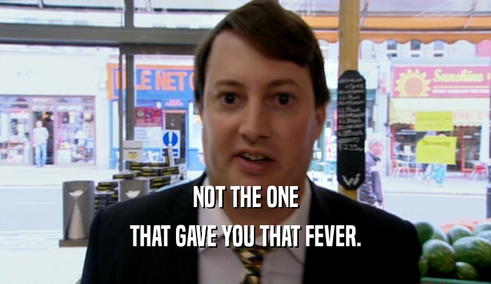 NOT THE ONE
 THAT GAVE YOU THAT FEVER.
 