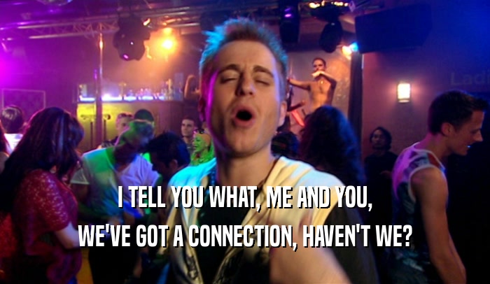 I TELL YOU WHAT, ME AND YOU, WE'VE GOT A CONNECTION, HAVEN'T WE? 