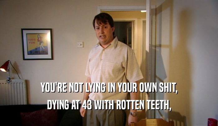 YOU'RE NOT LYING IN YOUR OWN SHIT,
 DYING AT 43 WITH ROTTEN TEETH,
 