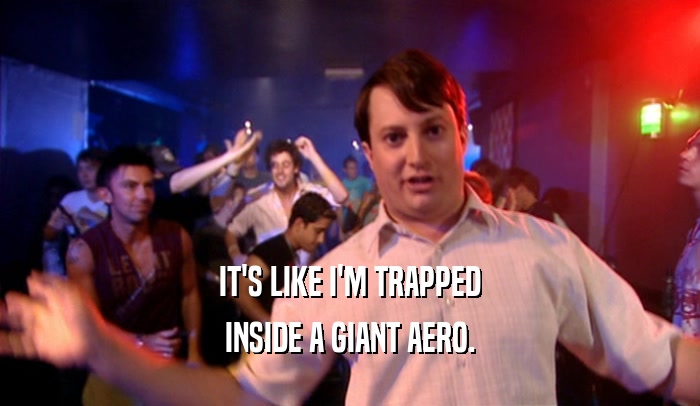 IT'S LIKE I'M TRAPPED INSIDE A GIANT AERO. 