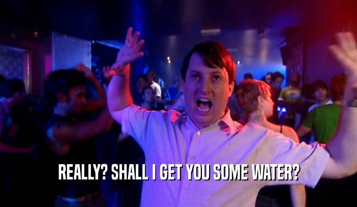 REALLY? SHALL I GET YOU SOME WATER?  
