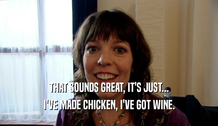 THAT SOUNDS GREAT, IT'S JUST... I'VE MADE CHICKEN, I'VE GOT WINE. 
