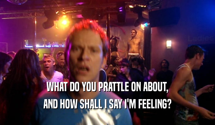 WHAT DO YOU PRATTLE ON ABOUT, AND HOW SHALL I SAY I'M FEELING? 