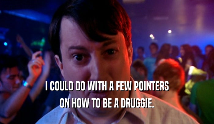 I COULD DO WITH A FEW POINTERS ON HOW TO BE A DRUGGIE. 