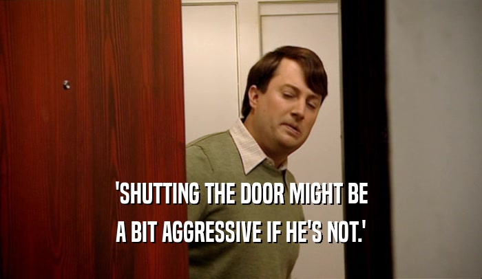 'SHUTTING THE DOOR MIGHT BE
 A BIT AGGRESSIVE IF HE'S NOT.'
 