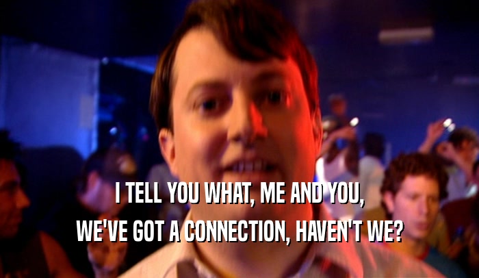 I TELL YOU WHAT, ME AND YOU, WE'VE GOT A CONNECTION, HAVEN'T WE? 