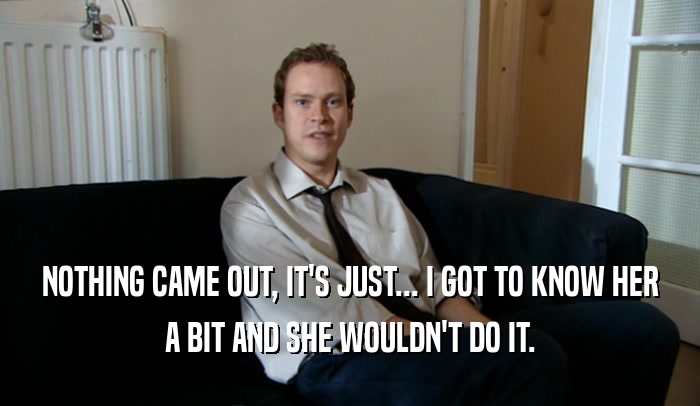 NOTHING CAME OUT, IT'S JUST... I GOT TO KNOW HER A BIT AND SHE WOULDN'T DO IT. 