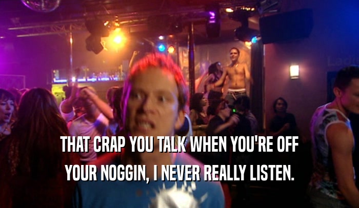 THAT CRAP YOU TALK WHEN YOU'RE OFF YOUR NOGGIN, I NEVER REALLY LISTEN. 