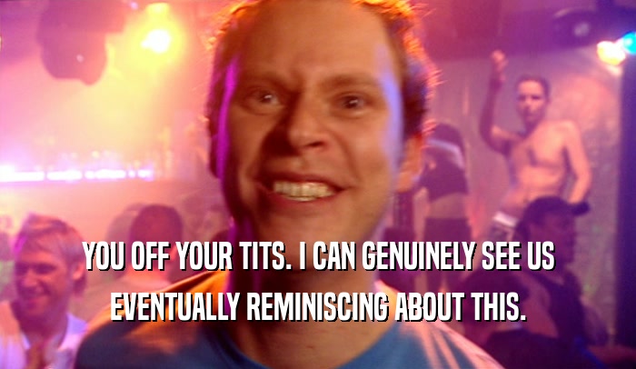 YOU OFF YOUR TITS. I CAN GENUINELY SEE US EVENTUALLY REMINISCING ABOUT THIS. 