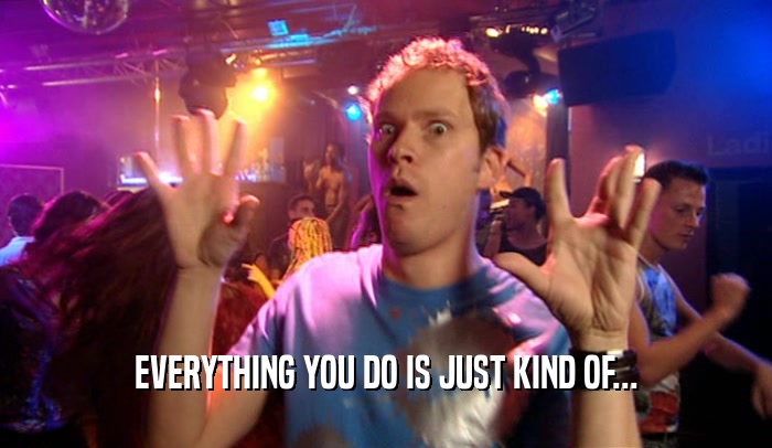 EVERYTHING YOU DO IS JUST KIND OF...  
