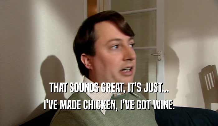 THAT SOUNDS GREAT, IT'S JUST... I'VE MADE CHICKEN, I'VE GOT WINE. 