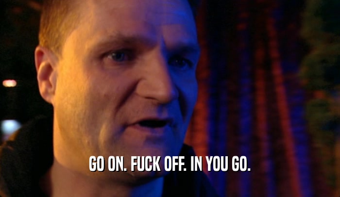 GO ON. FUCK OFF. IN YOU GO.  