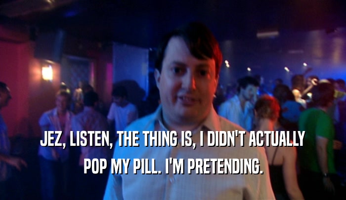 JEZ, LISTEN, THE THING IS, I DIDN'T ACTUALLY POP MY PILL. I'M PRETENDING. 