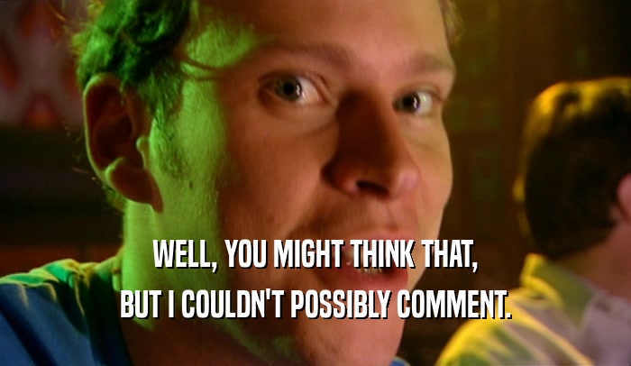 WELL, YOU MIGHT THINK THAT, BUT I COULDN'T POSSIBLY COMMENT. 