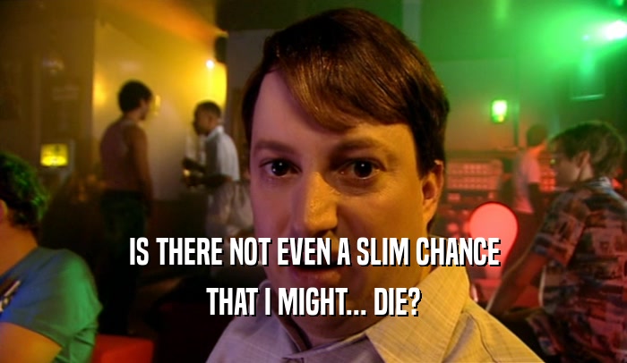 IS THERE NOT EVEN A SLIM CHANCE THAT I MIGHT... DIE? 