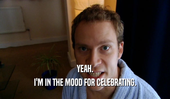 YEAH.
 I'M IN THE MOOD FOR CELEBRATING.
 